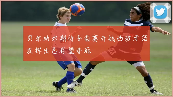 贝尔纳尔期待季前赛开战西班牙若发挥出色有望夺冠