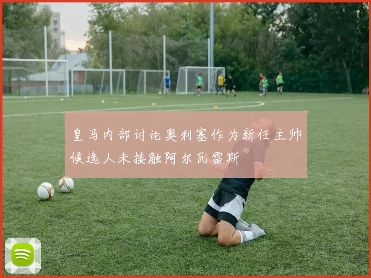 皇马内部讨论奥利塞作为新任主帅候选人未接触阿尔瓦雷斯