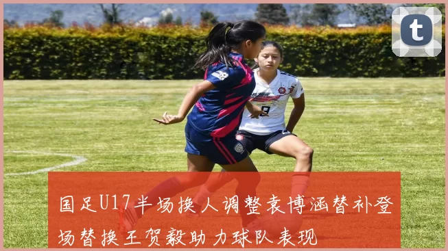 国足U17半场换人调整袁博涵替补登场替换王贺毅助力球队表现